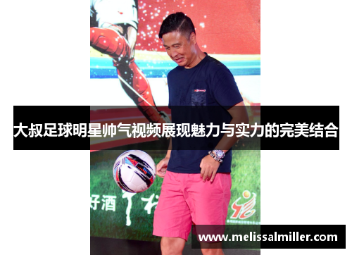 大叔足球明星帅气视频展现魅力与实力的完美结合