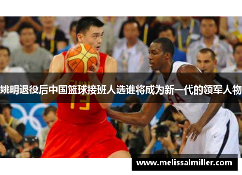 姚明退役后中国篮球接班人选谁将成为新一代的领军人物
