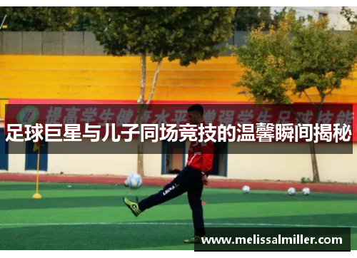 足球巨星与儿子同场竞技的温馨瞬间揭秘