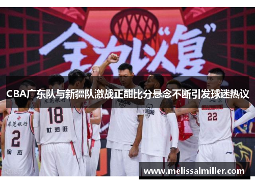 CBA广东队与新疆队激战正酣比分悬念不断引发球迷热议