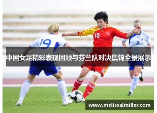 中国女足精彩表现回顾与芬兰队对决集锦全景展示